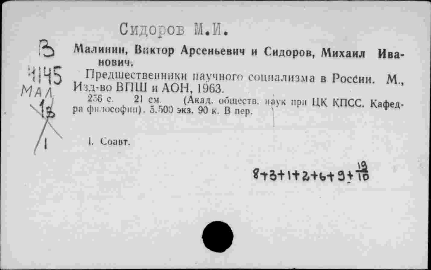 ﻿Сидоров М.И.
Малинин, Виктор Арсеньевич и Сидоров, Михаил Иванович.
Предшественники научного социализма в России М
Изд-во ВПШ и АОН, 1963.	'	’’
2.^ с. 21 см. (Акад, обществ, паук при ЦК КПСС. Кафед-
ра философии). о.бОО экз. 90 к. В пер.	* Д
I. Соавт.
